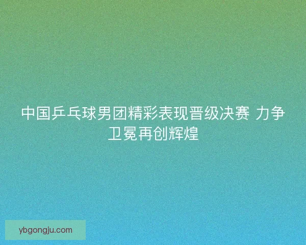 中国乒乓球男团精彩表现晋级决赛 力争卫冕再创辉煌